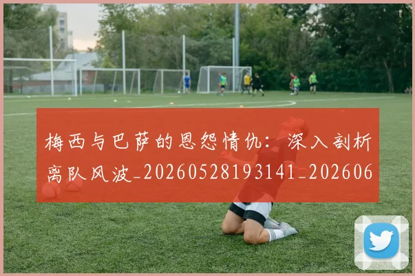 梅西与巴萨的恩怨情仇:深入剖析离队风波_20260528193141_20260609220701