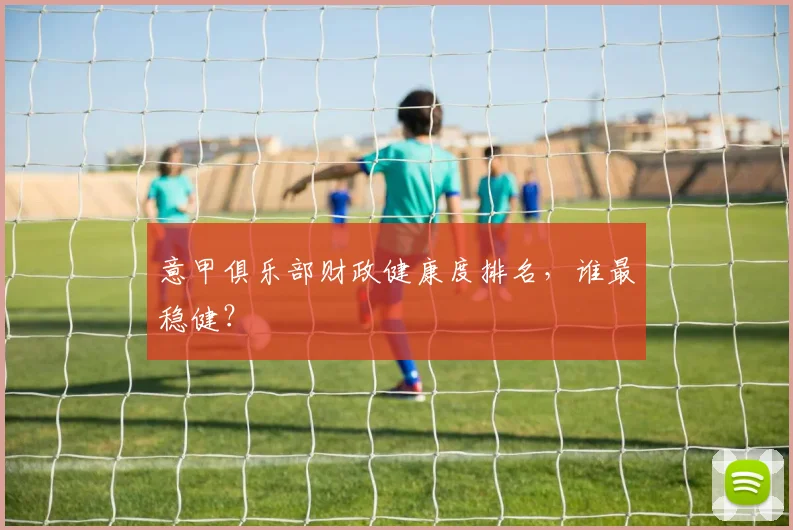意甲俱乐部财政健康度排名，谁最稳健？