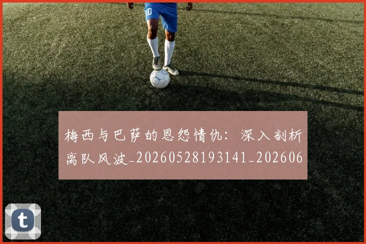 梅西与巴萨的恩怨情仇:深入剖析离队风波_20260528193141_20260609220701